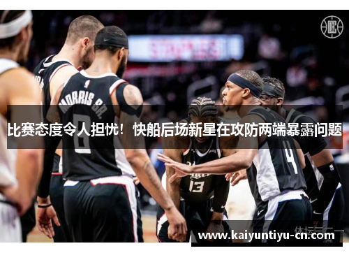 比赛态度令人担忧！快船后场新星在攻防两端暴露问题